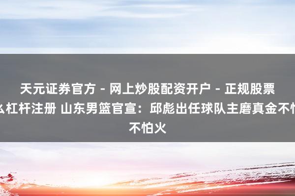 天元证券官方 - 网上炒股配资开户 - 正规股票怎么杠杆注册 山东男篮官宣：邱彪出任球队主磨真金不怕火