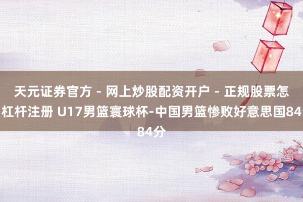 天元证券官方 - 网上炒股配资开户 - 正规股票怎么杠杆注册 U17男篮寰球杯-中国男篮惨败好意思国84分