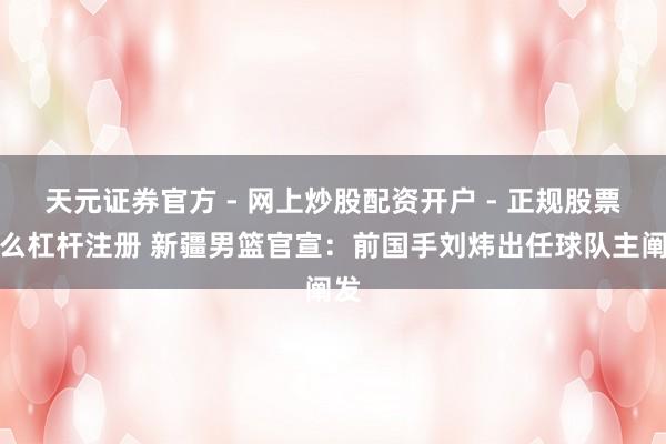 天元证券官方 - 网上炒股配资开户 - 正规股票怎么杠杆注册 新疆男篮官宣：前国手刘炜出任球队主阐发