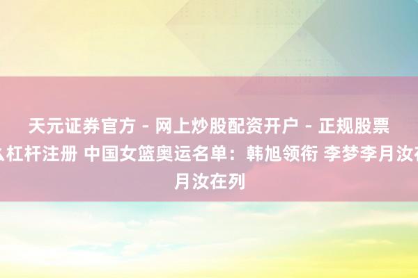 天元证券官方 - 网上炒股配资开户 - 正规股票怎么杠杆注册 中国女篮奥运名单：韩旭领衔 李梦李月汝在列