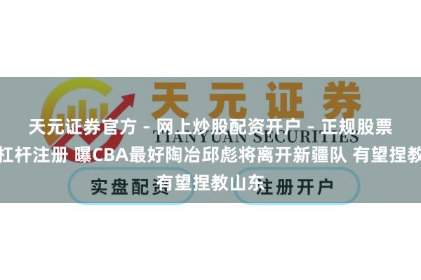 天元证券官方 - 网上炒股配资开户 - 正规股票怎么杠杆注册 曝CBA最好陶冶邱彪将离开新疆队 有望捏教山东