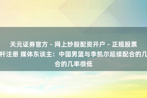 天元证券官方 - 网上炒股配资开户 - 正规股票怎么杠杆注册 媒体东谈主：中国男篮与李凯尔延续配合的几率很低