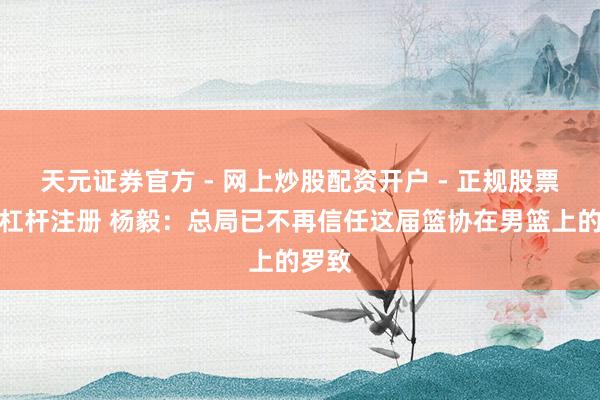 天元证券官方 - 网上炒股配资开户 - 正规股票怎么杠杆注册 杨毅：总局已不再信任这届篮协在男篮上的罗致