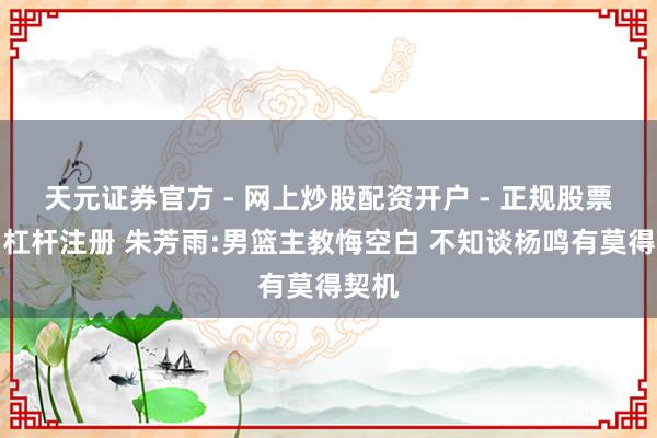 天元证券官方 - 网上炒股配资开户 - 正规股票怎么杠杆注册 朱芳雨:男篮主教悔空白 不知谈杨鸣有莫得契机