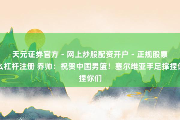 天元证券官方 - 网上炒股配资开户 - 正规股票怎么杠杆注册 乔帅：祝贺中国男篮！塞尔维亚手足撑捏你们