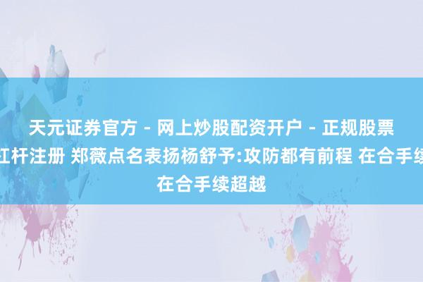 天元证券官方 - 网上炒股配资开户 - 正规股票怎么杠杆注册 郑薇点名表扬杨舒予:攻防都有前程 在合手续超越