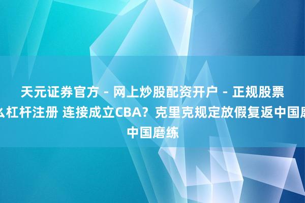 天元证券官方 - 网上炒股配资开户 - 正规股票怎么杠杆注册 连接成立CBA？克里克规定放假复返中国磨练