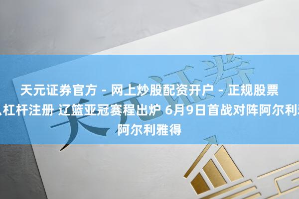 天元证券官方 - 网上炒股配资开户 - 正规股票怎么杠杆注册 辽篮亚冠赛程出炉 6月9日首战对阵阿尔利雅得
