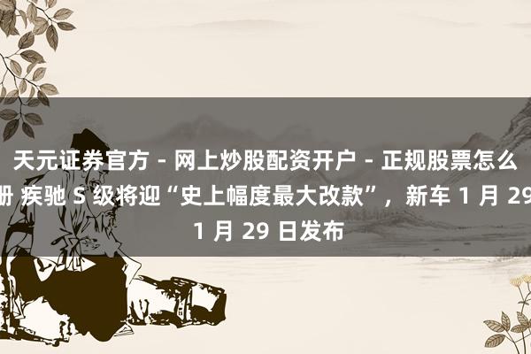 天元证券官方 - 网上炒股配资开户 - 正规股票怎么杠杆注册 疾驰 S 级将迎“史上幅度最大改款”，新车 1 月 29 日发布