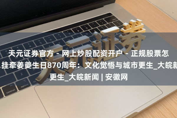 天元证券官方 - 网上炒股配资开户 - 正规股票怎么杠杆注册 挂牵姜夔生日870周年：文化觉悟与城市更生_大皖新闻 | 安徽网