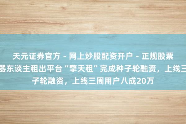 天元证券官方 - 网上炒股配资开户 - 正规股票怎么杠杆注册 机器东谈主租出平台“擎天租”完成种子轮融资，上线三周用户八成20万