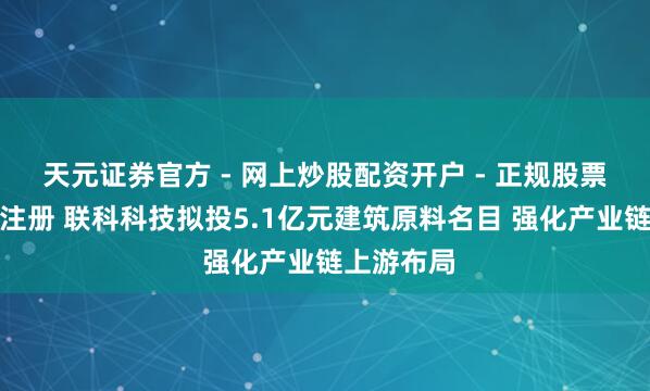 天元证券官方 - 网上炒股配资开户 - 正规股票怎么杠杆注册 联科科技拟投5.1亿元建筑原料名目 强化产业链上游布局